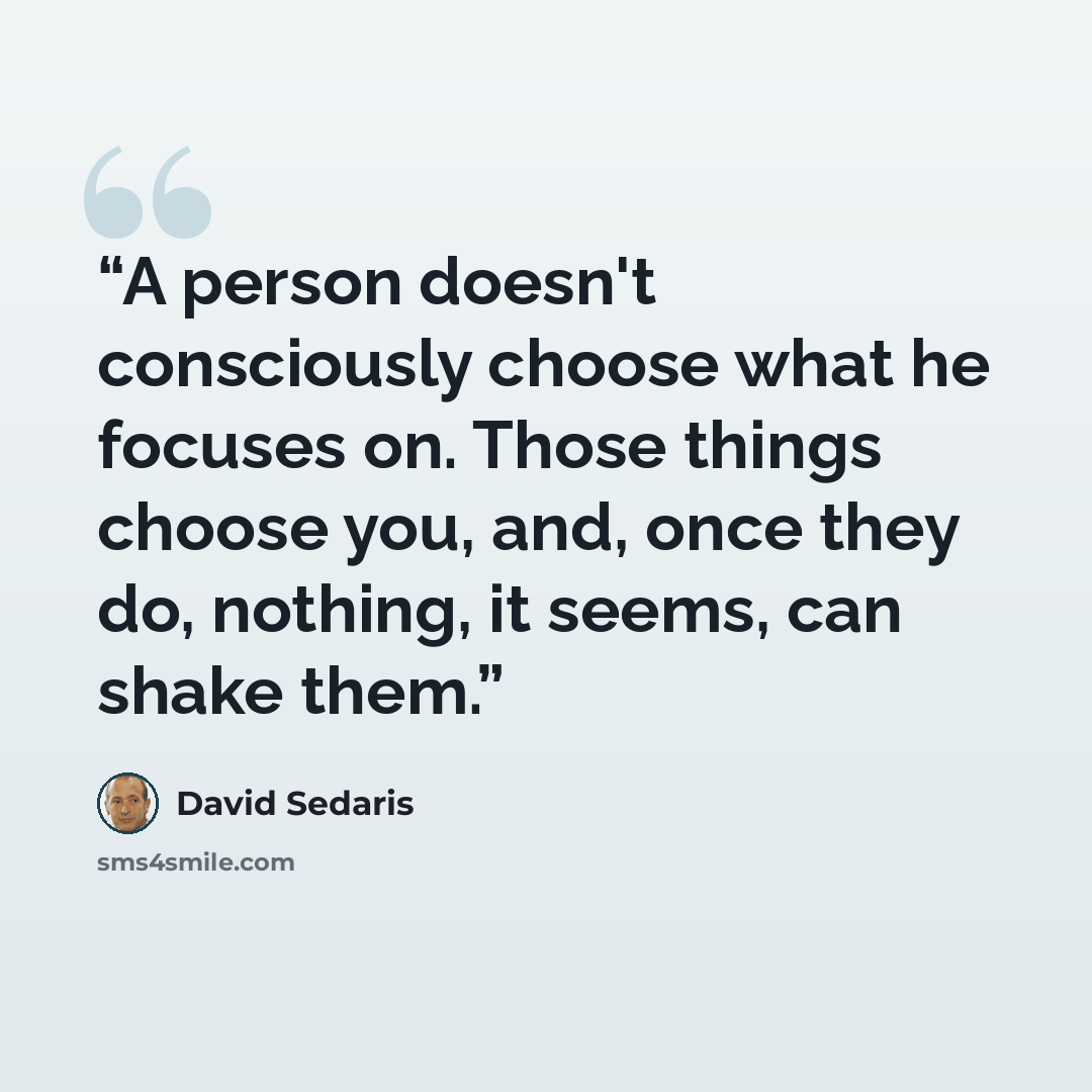 “A person doesn't consciously choose what he focuses on. Those things choose you, and, once they do, nothing, it seems, can shake them.” quote by David Sedaris