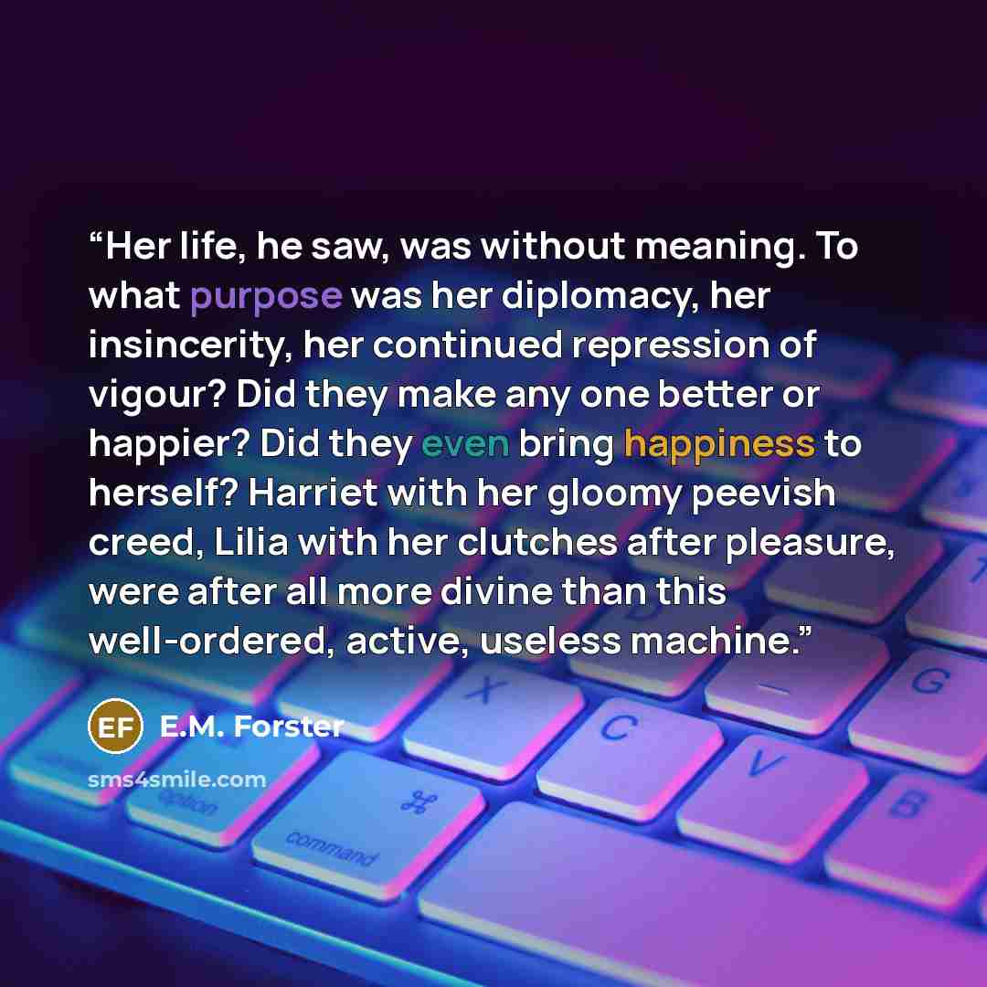 “Her life, he saw, was without meaning. To what purpose was her diplomacy, her insincerity, her continued repression of vigour? Did they make any one better or happier? Did they even bring happiness to herself? Harriet with her gloomy peevish creed, Lilia with her clutches after pleasure, were…” quote by E.M. Forster