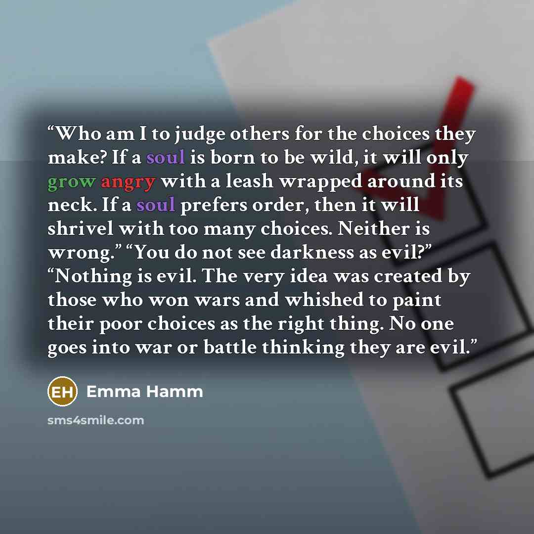 “Who am I to judge others for the choices they make? If a soul is born to be wild, it will only grow angry with a leash wrapped around its neck. If a soul prefers order, then it will shrivel with too many choices. Neither is wrong.” “You do not see darkness as evil?” “Nothing is evil. The very idea…” quote by Emma Hamm
