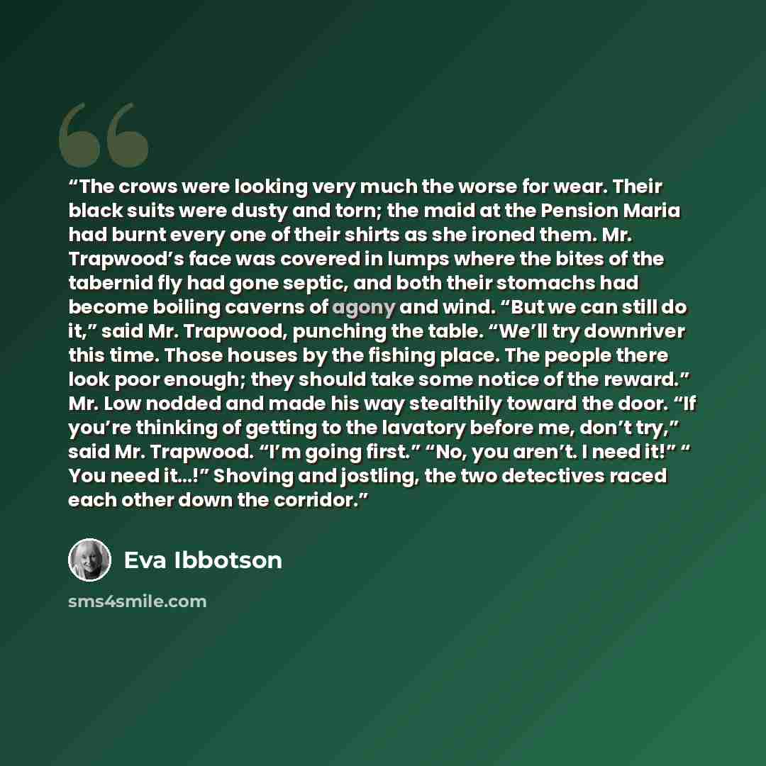 “The crows were looking very much the worse for wear. Their black suits were dusty and torn; the maid at the Pension Maria had burnt every one of their shirts as she ironed them. Mr. Trapwood’s face was covered in lumps where the bites of the tabernid fly had gone septic, and both their stomachs…” quote by Eva Ibbotson