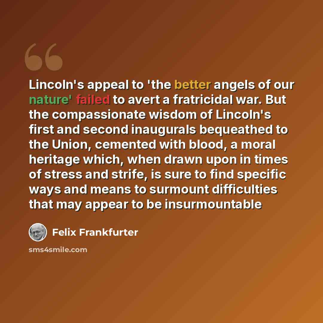 “Lincoln's appeal to 'the better angels of our nature' failed to avert a fratricidal war. But the compassionate wisdom of Lincoln's first and second inaugurals bequeathed to the Union, cemented with blood, a moral heritage which, when drawn upon in times of stress and strife, is sure to find…” quote by Felix Frankfurter