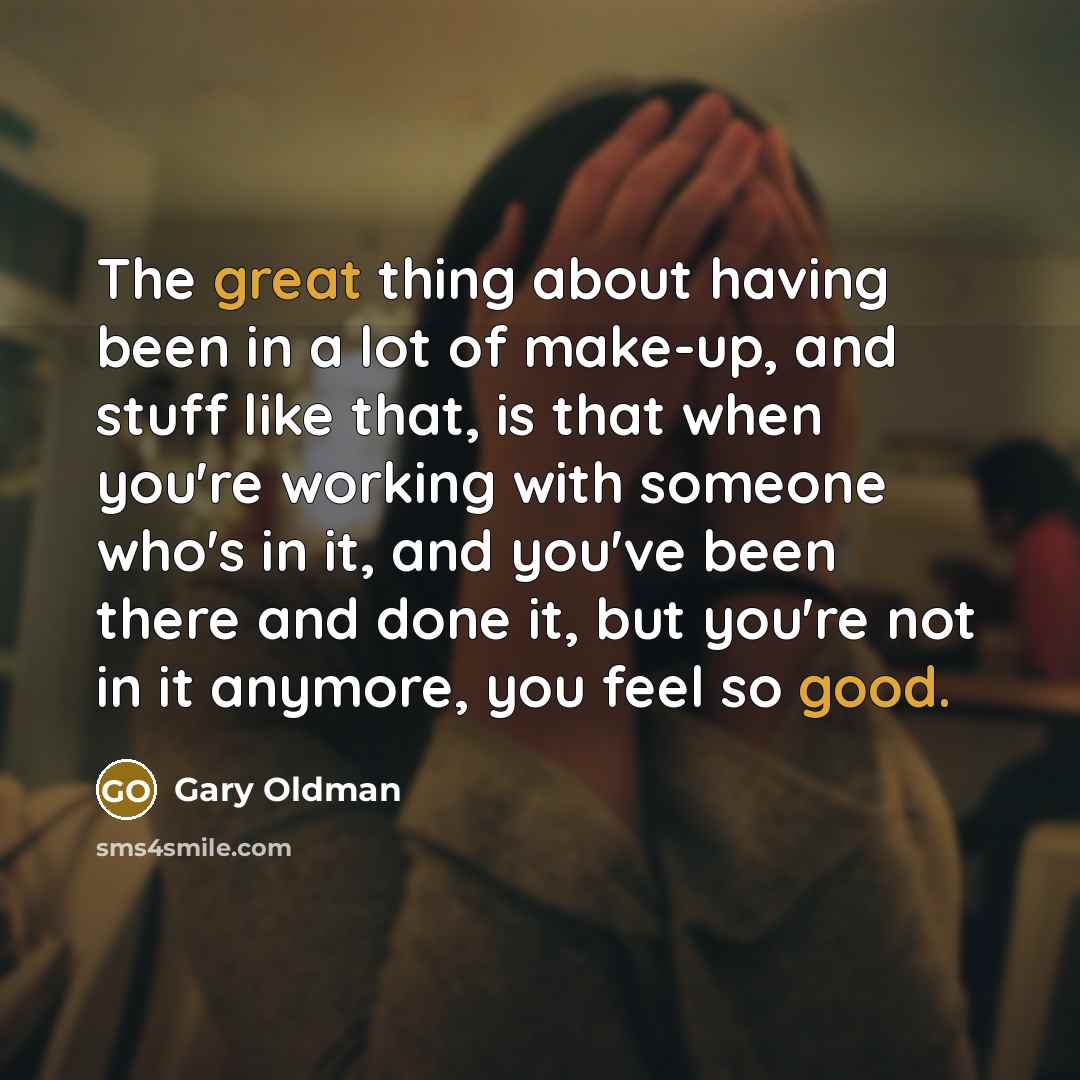 “The great thing about having been in a lot of make-up, and stuff like that, is that when you're working with someone who's in it, and you've been there and done it, but you're not in it anymore, you feel so good.” quote by Gary Oldman