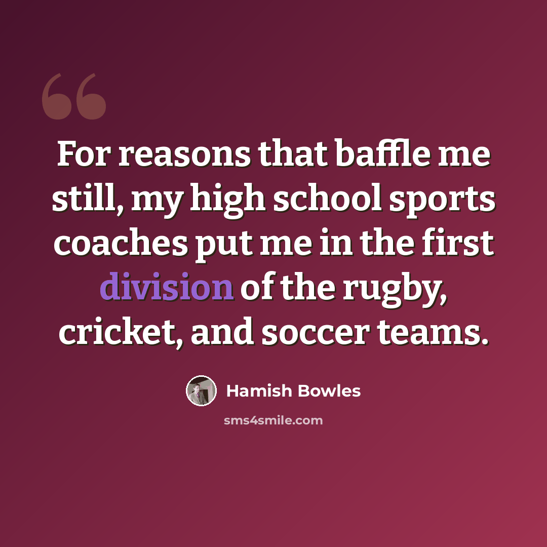 “For reasons that baffle me still, my high school sports coaches put me in the first division of the rugby, cricket, and soccer teams.” quote by Hamish Bowles