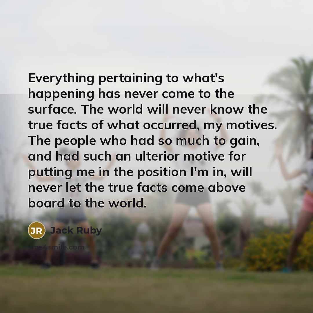 “Everything pertaining to what's happening has never come to the surface. The world will never know the true facts of what occurred, my motives. The people who had so much to gain, and had such an ulterior motive for putting me in the position I'm in, will never let the true facts come above board…” quote by Jack Ruby