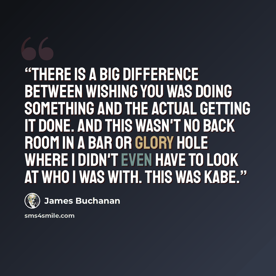 “There is a big difference between wishing you was doing something and the actual getting it done. And this wasn't no back room in a bar or glory hole where I didn't even have to look at who I was with. This was Kabe.” quote by James Buchanan