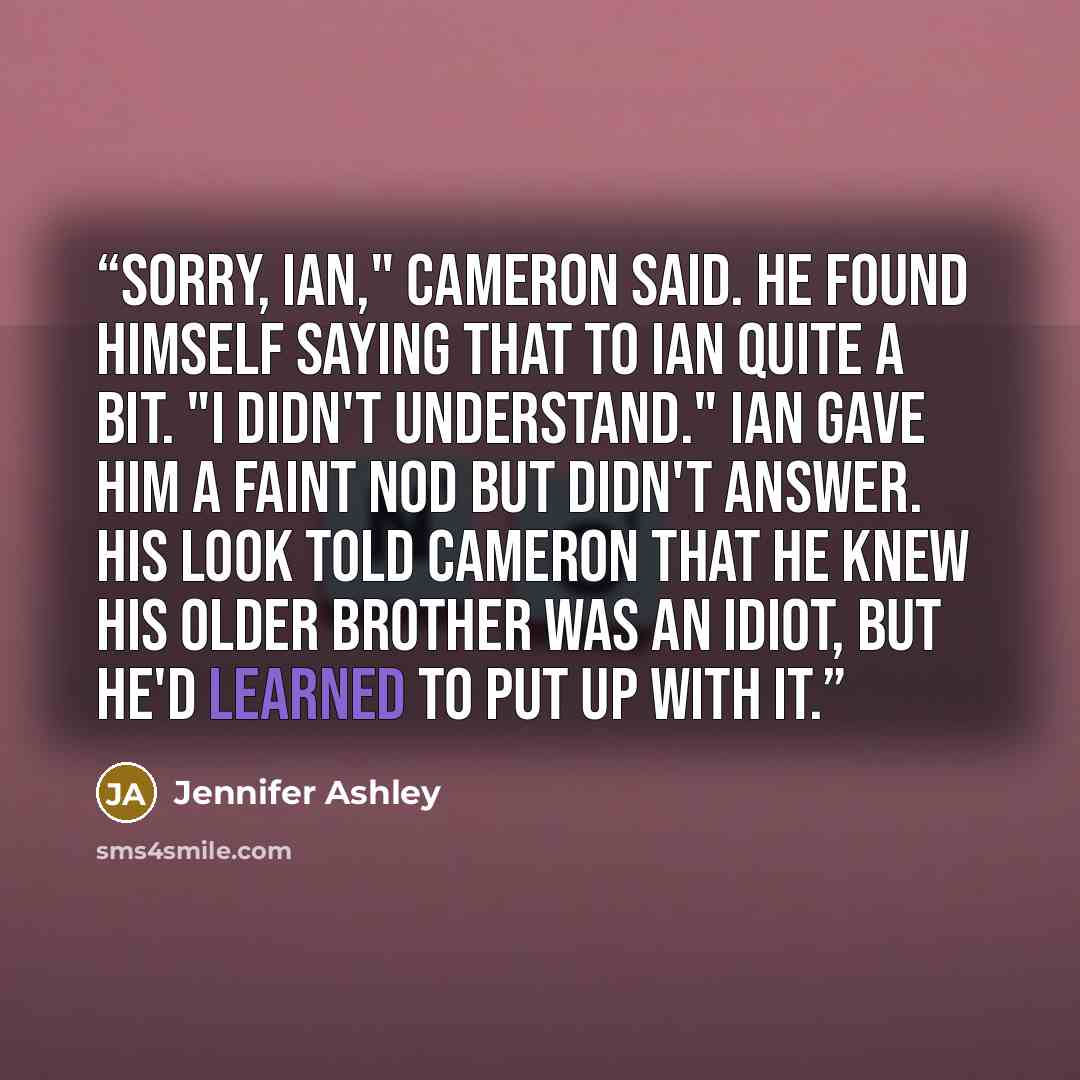 “Sorry, Ian," Cameron said. He found himself saying that to Ian quite a bit. "I didn't understand." Ian gave him a faint nod but didn't answer. His look told Cameron that he knew his older brother was an idiot, but he'd learned to put up with it.” quote by Jennifer Ashley