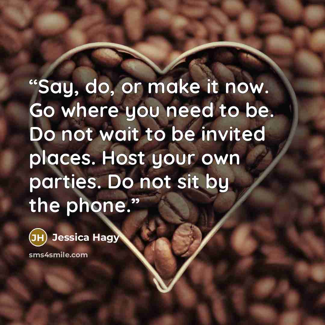 “Say, do, or make it now. Go where you need to be. Do not wait to be invited places. Host your own parties. Do not sit by the phone.” quote by Jessica Hagy