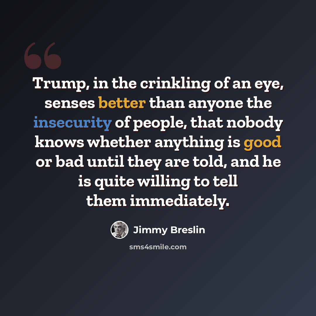 “Trump, in the crinkling of an eye, senses better than anyone the insecurity of people, that nobody knows whether anything is good or bad until they are told, and he is quite willing to tell them immediately.” quote by Jimmy Breslin