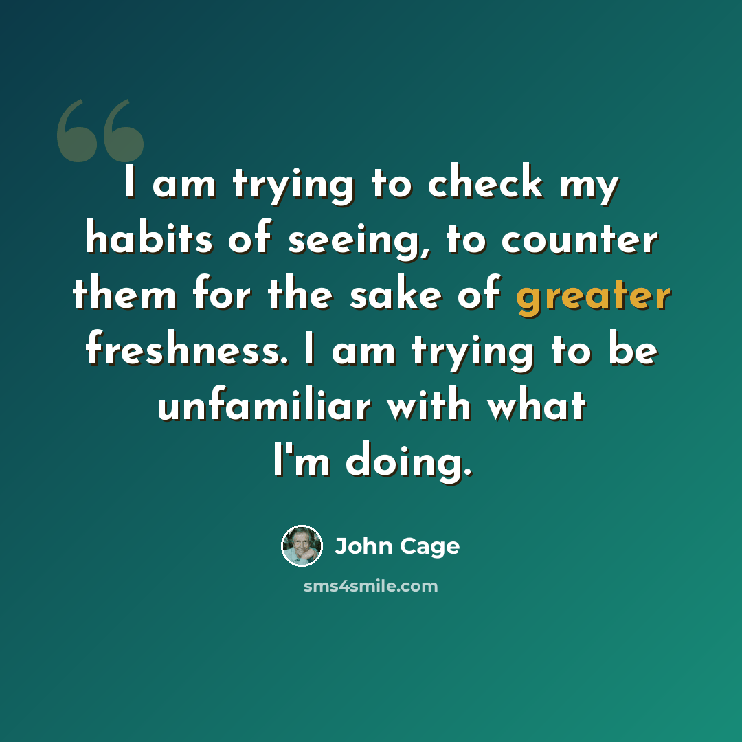 “I am trying to check my habits of seeing, to counter them for the sake of greater freshness. I am trying to be unfamiliar with what I'm doing.” quote by John Cage