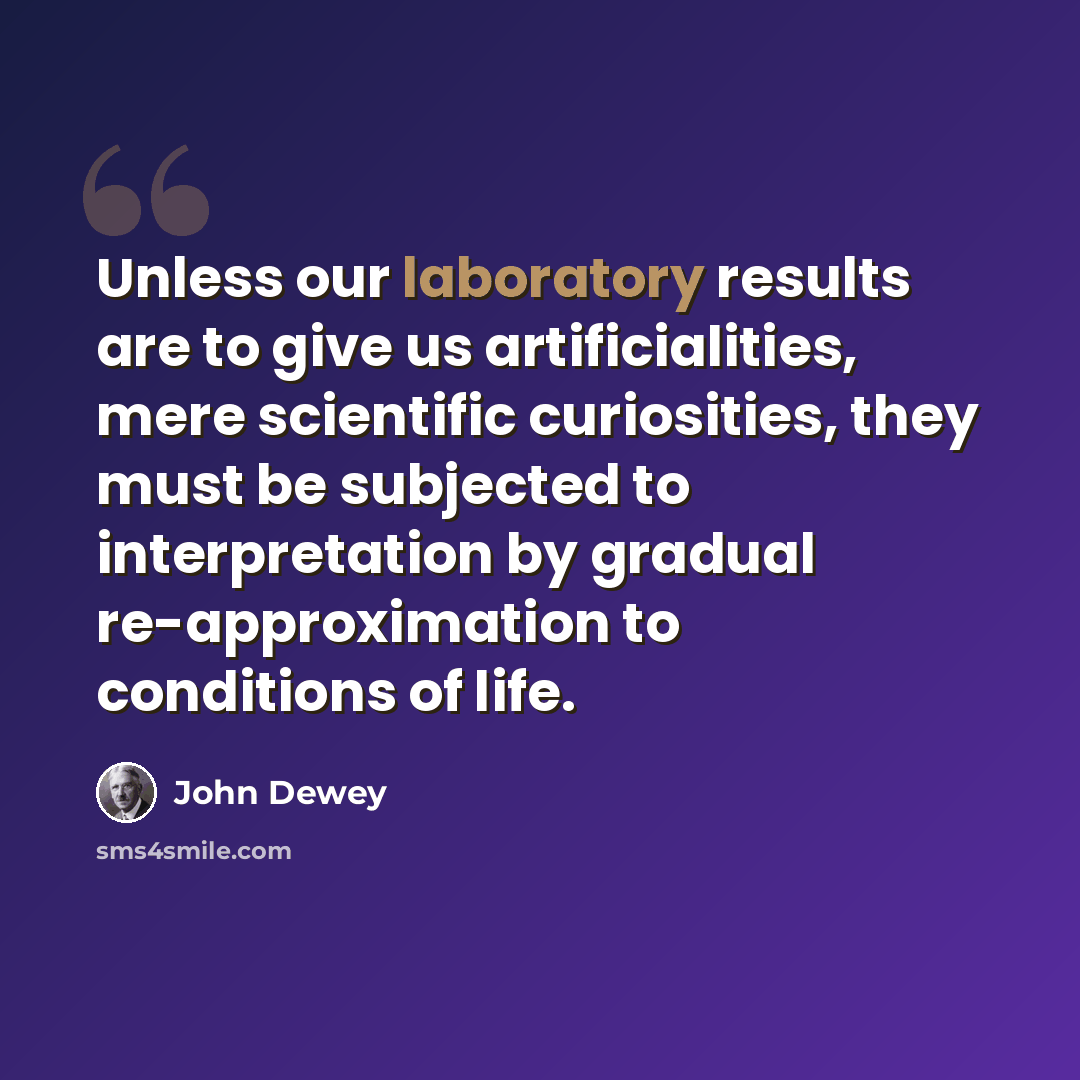 “Unless our laboratory results are to give us artificialities, mere scientific curiosities, they must be subjected to interpretation by gradual re-approximation to conditions of life.” quote by John Dewey