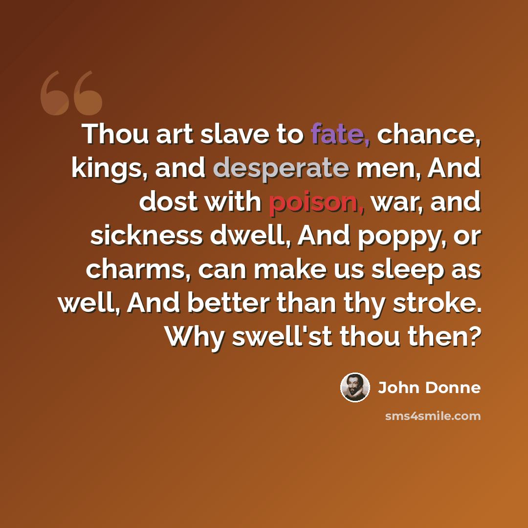 “Thou art slave to fate, chance, kings, and desperate men, And dost with poison, war, and sickness dwell, And poppy, or charms, can make us sleep as well, And better than thy stroke. Why swell'st thou then?” quote by John Donne