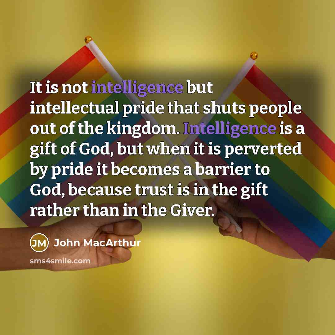 “It is not intelligence but intellectual pride that shuts people out of the kingdom. Intelligence is a gift of God, but when it is perverted by pride it becomes a barrier to God, because trust is in the gift rather than in the Giver.” quote by John Macarthur