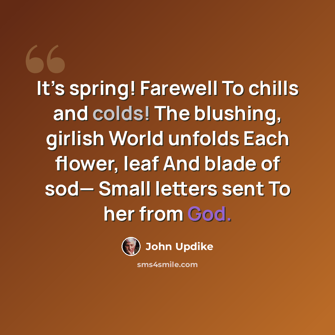 “It’s spring! Farewell To chills and colds! The blushing, girlish World unfolds Each flower, leaf And blade of sod— Small letters sent To her from God.” quote by John Updike