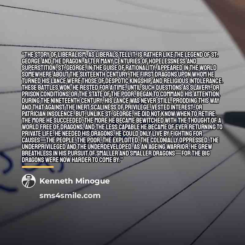 “The story of liberalism, as liberals tell it, is rather like the legend of St. George and the dragon. After many centuries of hopelessness and superstition, St. George, in the guise of Rationality, appeared in the world somewhere about the sixteenth century. The first dragons upon whom he turned…” quote by Kenneth Minogue