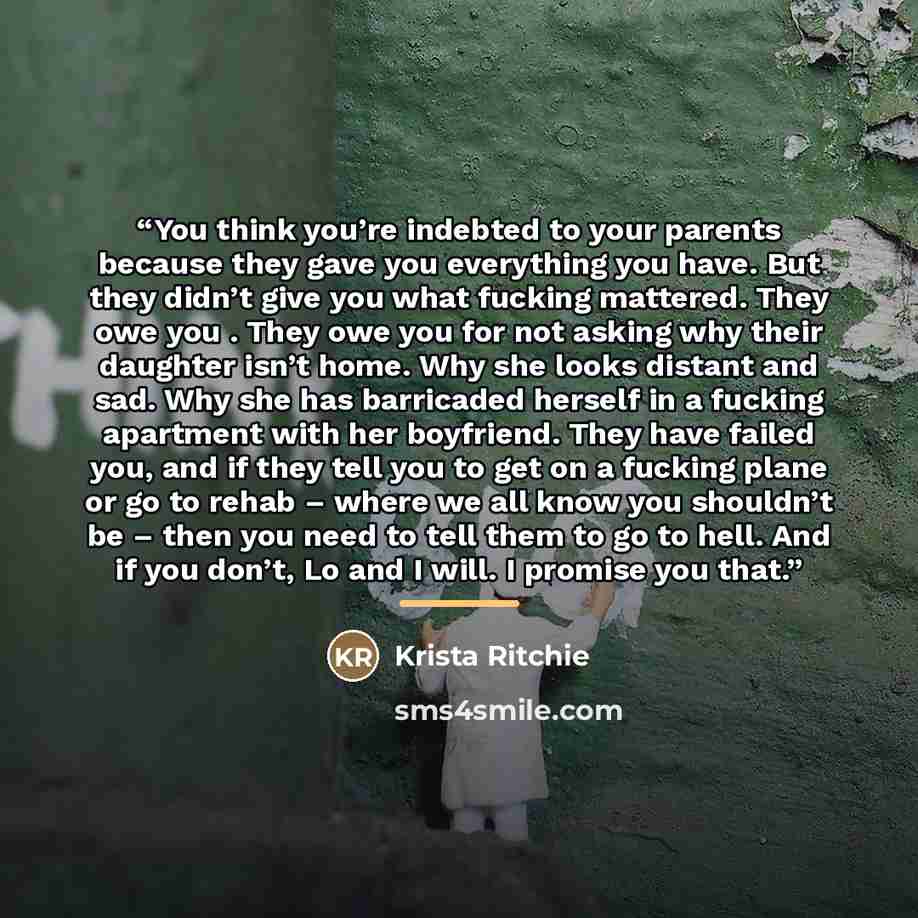 “You think you’re indebted to your parents because they gave you everything you have. But they didn’t give you what fucking mattered. They owe you . They owe you for not asking why their daughter isn’t home. Why she looks distant and sad. Why she has barricaded herself in a fucking apartment with…” quote by Krista Ritchie