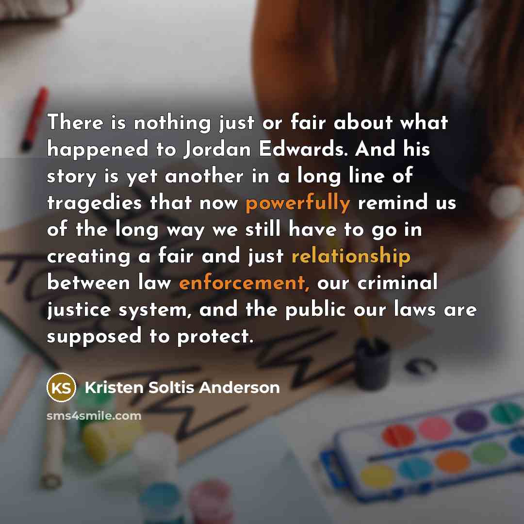 “There is nothing just or fair about what happened to Jordan Edwards. And his story is yet another in a long line of tragedies that now powerfully remind us of the long way we still have to go in creating a fair and just relationship between law enforcement, our criminal justice system, and the…” quote by Kristen Soltis Anderson