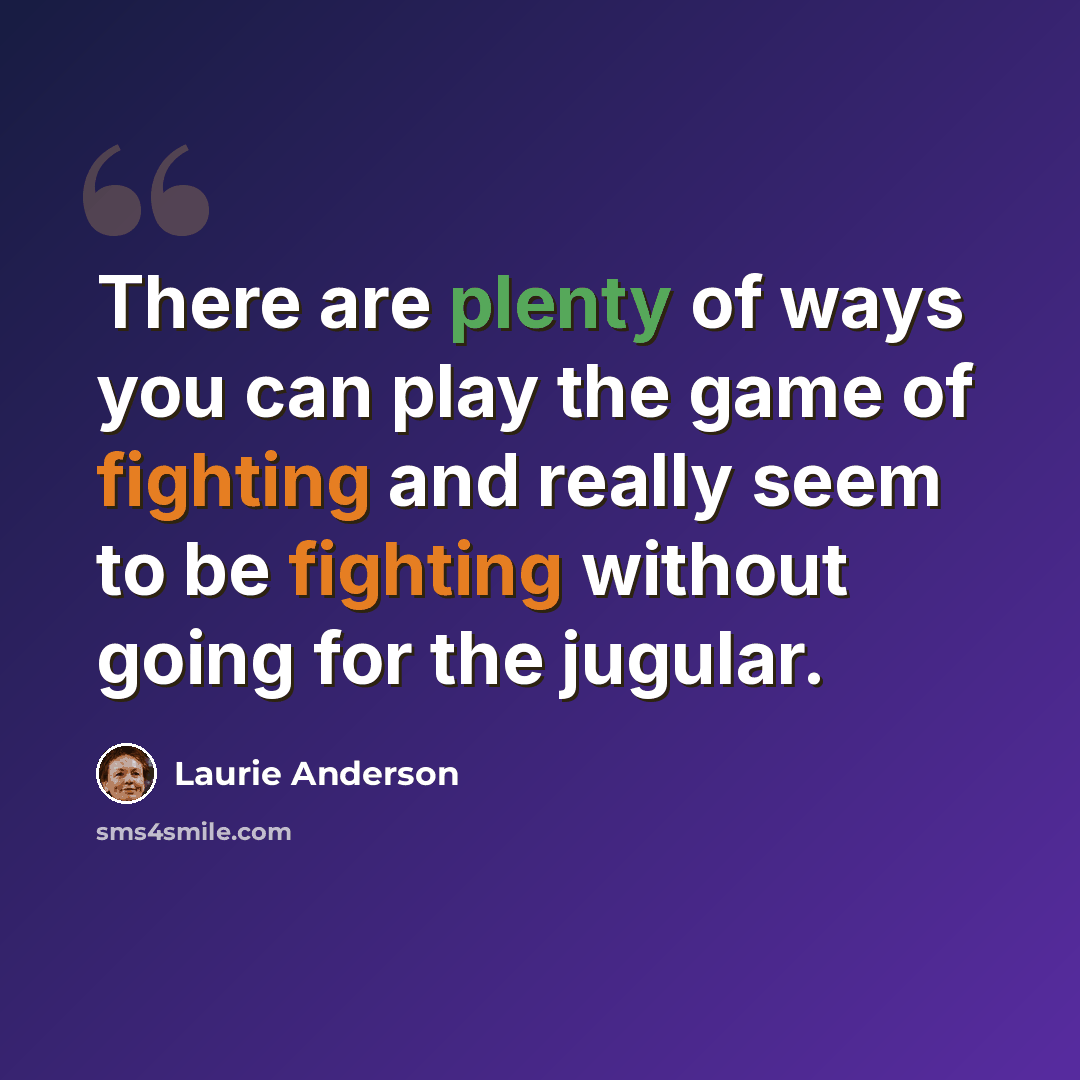 “There are plenty of ways you can play the game of fighting and really seem to be fighting without going for the jugular.” quote by Laurie Anderson