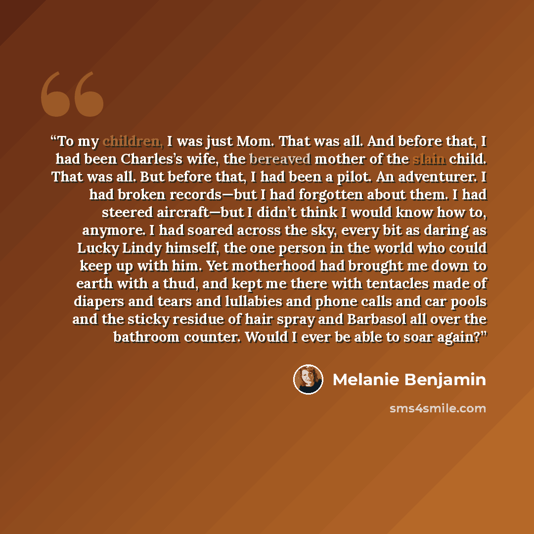 “To my children, I was just Mom. That was all. And before that, I had been Charles’s wife, the bereaved mother of the slain child. That was all. But before that, I had been a pilot. An adventurer. I had broken records—but I had forgotten about them. I had steered aircraft—but I didn’t think I would…” quote by Melanie Benjamin