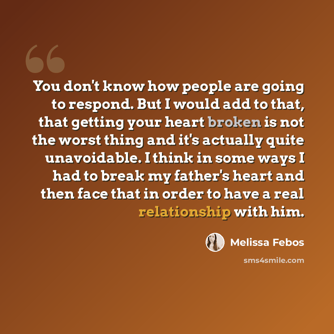 “You don't know how people are going to respond. But I would add to that, that getting your heart broken is not the worst thing and it's actually quite unavoidable. I think in some ways I had to break my father's heart and then face that in order to have a real relationship with him.” quote by Melissa Febos