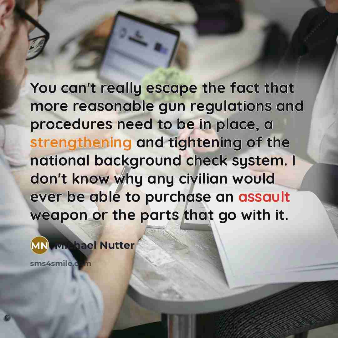 “You can't really escape the fact that more reasonable gun regulations and procedures need to be in place, a strengthening and tightening of the national background check system. I don't know why any civilian would ever be able to purchase an assault weapon or the parts that go with it.” quote by Michael Nutter