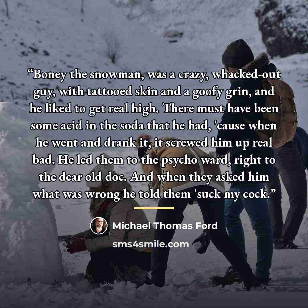 “Boney the snowman, was a crazy, whacked-out guy, with tattooed skin and a goofy grin, and he liked to get real high. There must have been some acid in the soda that he had, 'cause when he went and drank it, it screwed him up real bad. He led them to the psycho ward, right to the dear old doc. And…” quote by Michael Thomas Ford