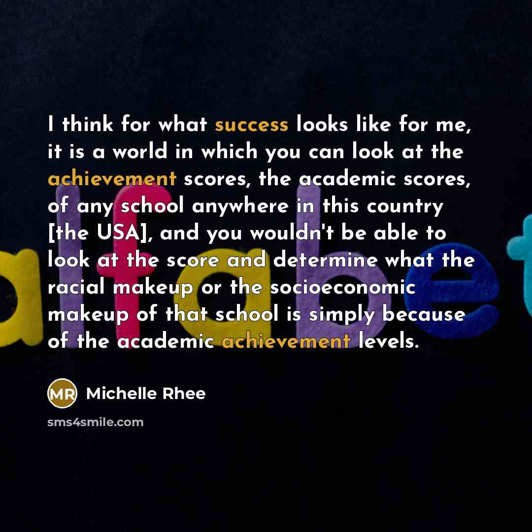 “I think for what success looks like for me, it is a world in which you can look at the achievement scores, the academic scores, of any school anywhere in this country [the USA], and you wouldn't be able to look at the score and determine what the racial makeup or the socioeconomic makeup of that…” quote by Michelle Rhee