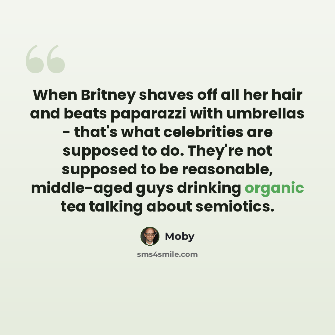 “When Britney shaves off all her hair and beats paparazzi with umbrellas - that's what celebrities are supposed to do. They're not supposed to be reasonable, middle-aged guys drinking organic tea talking about semiotics.” quote by Moby