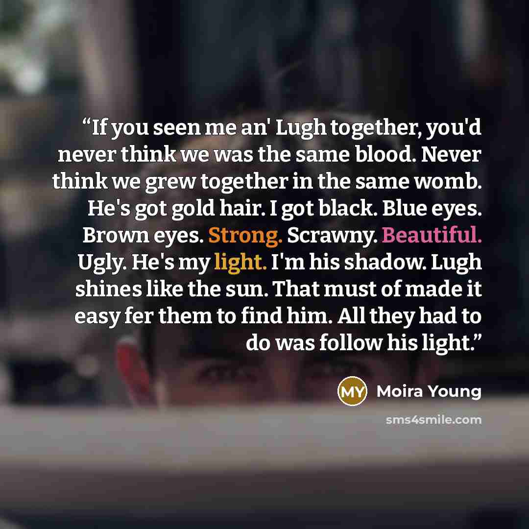 “If you seen me an' Lugh together, you'd never think we was the same blood. Never think we grew together in the same womb. He's got gold hair. I got black. Blue eyes. Brown eyes. Strong. Scrawny. Beautiful. Ugly. He's my light. I'm his shadow. Lugh shines like the sun. That must of made it easy fer…” quote by Moira Young
