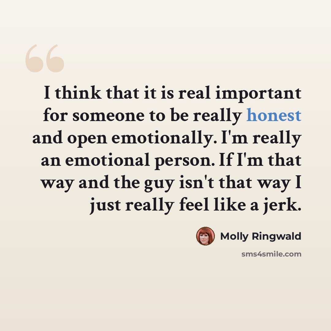 “I think that it is real important for someone to be really honest and open emotionally. I'm really an emotional person. If I'm that way and the guy isn't that way I just really feel like a jerk.” quote by Molly Ringwald