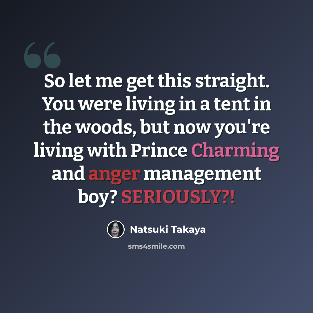 “So let me get this straight. You were living in a tent in the woods, but now you're living with Prince Charming and anger management boy? SERIOUSLY?!” quote by Natsuki Takaya