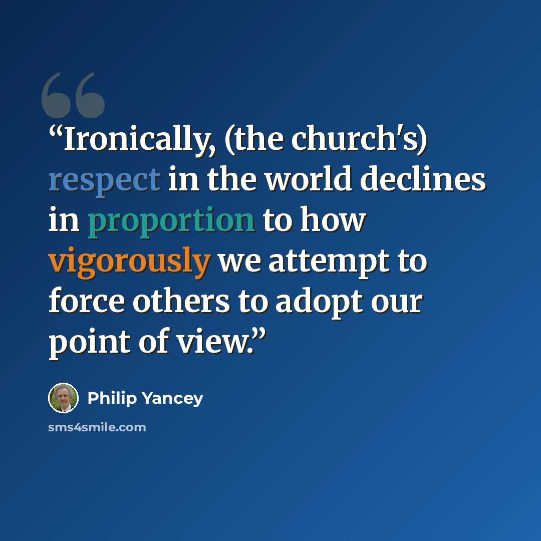 “Ironically, (the church's) respect in the world declines in proportion to how vigorously we attempt to force others to adopt our point of view.” quote by Philip Yancey