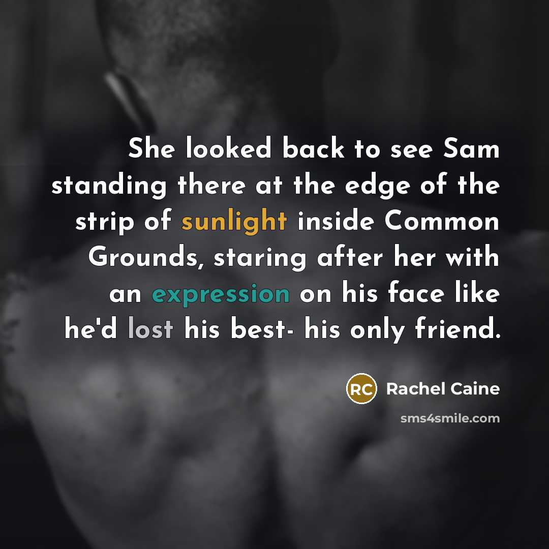 “She looked back to see Sam standing there at the edge of the strip of sunlight inside Common Grounds, staring after her with an expression on his face like he'd lost his best- his only friend.” quote by Rachel Caine