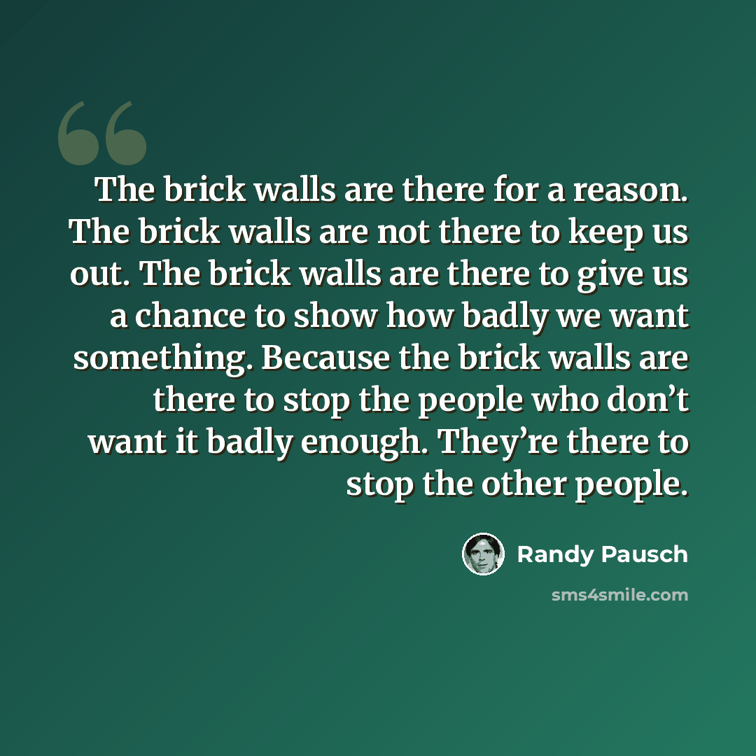 “The brick walls are there for a reason. The brick walls are not there to keep us out. The brick walls are there to give us a chance to show how badly we want something. Because the brick walls are there to stop the people who don’t want it badly enough. They’re there to stop the other people.” quote by Randy Pausch