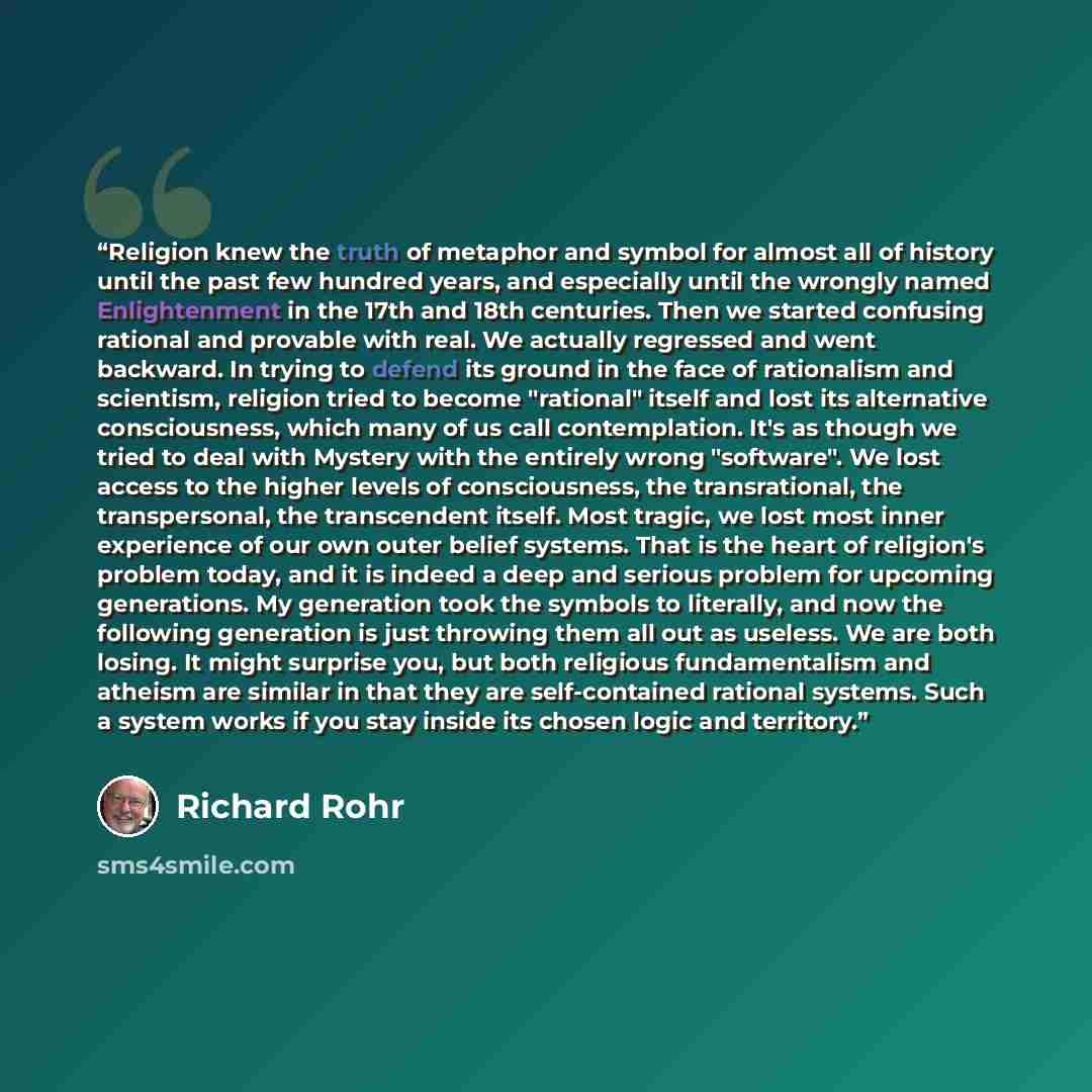 “Religion knew the truth of metaphor and symbol for almost all of history until the past few hundred years, and especially until the wrongly named Enlightenment in the 17th and 18th centuries. Then we started confusing rational and provable with real. We actually regressed and went backward. In…” quote by Richard Rohr