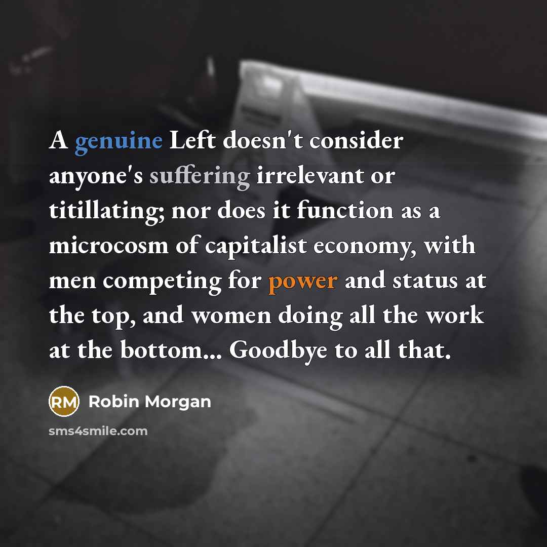 “A genuine Left doesn't consider anyone's suffering irrelevant or titillating; nor does it function as a microcosm of capitalist economy, with men competing for power and status at the top, and women doing all the work at the bottom… Goodbye to all that.” quote by Robin Morgan
