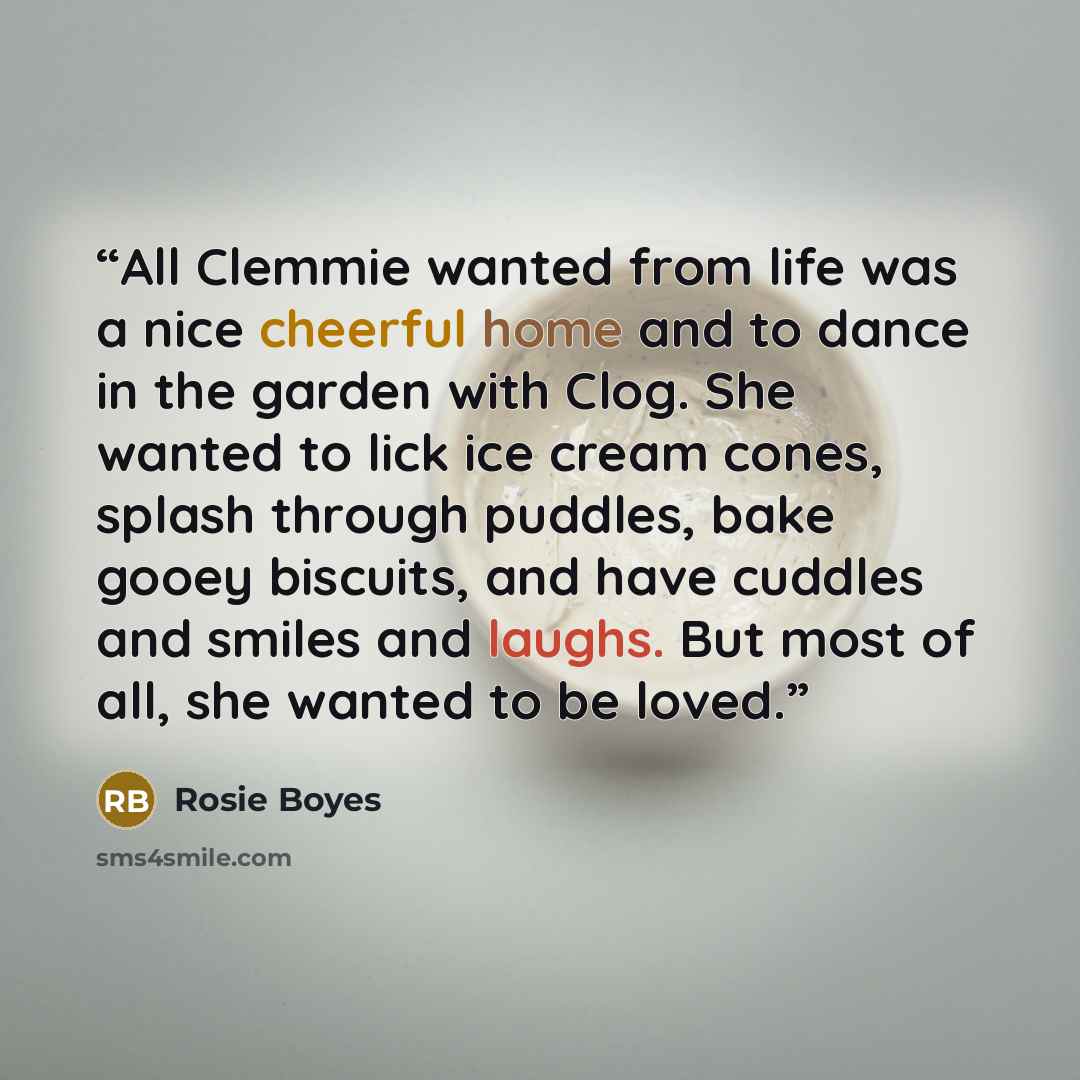 “All Clemmie wanted from life was a nice cheerful home and to dance in the garden with Clog. She wanted to lick ice cream cones, splash through puddles, bake gooey biscuits, and have cuddles and smiles and laughs. But most of all, she wanted to be loved.” quote by Rosie Boyes