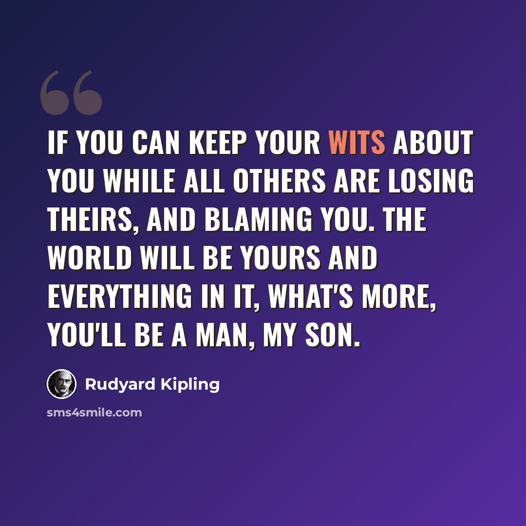 “If you can keep your wits about you while all others are losing theirs, and blaming you. The world will be yours and everything in it, what's more, you'll be a man, my son.” quote by Rudyard Kipling