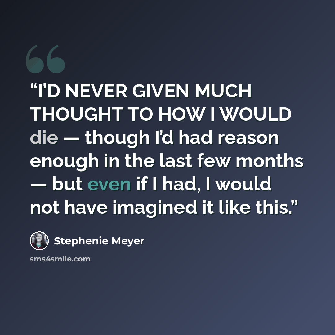 “I’D NEVER GIVEN MUCH THOUGHT TO HOW I WOULD die — though I’d had reason enough in the last few months — but even if I had, I would not have imagined it like this.” quote by Stephenie Meyer