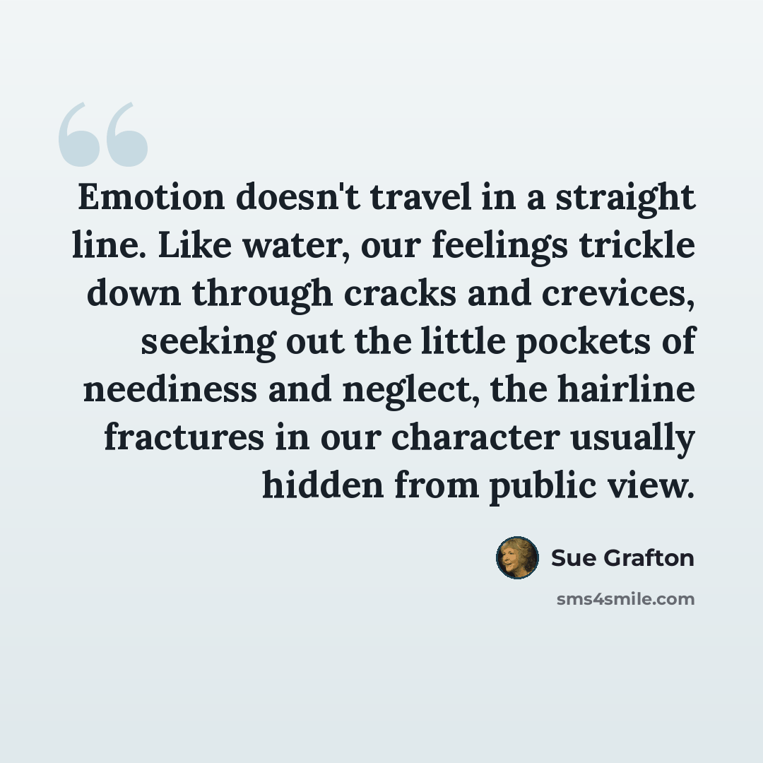 “Emotion doesn't travel in a straight line. Like water, our feelings trickle down through cracks and crevices, seeking out the little pockets of neediness and neglect, the hairline fractures in our character usually hidden from public view.” quote by Sue Grafton