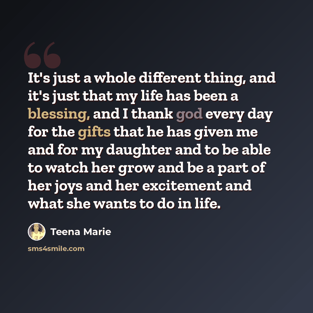 “It's just a whole different thing, and it's just that my life has been a blessing, and I thank god every day for the gifts that he has given me and for my daughter and to be able to watch her grow and be a part of her joys and her excitement and what she wants to do in life.” quote by Teena Marie