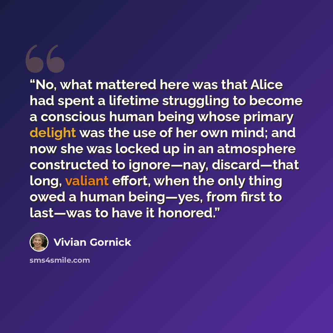 “No, what mattered here was that Alice had spent a lifetime struggling to become a conscious human being whose primary delight was the use of her own mind; and now she was locked up in an atmosphere constructed to ignore—nay, discard—that long, valiant effort, when the only thing owed a human…” quote by Vivian Gornick