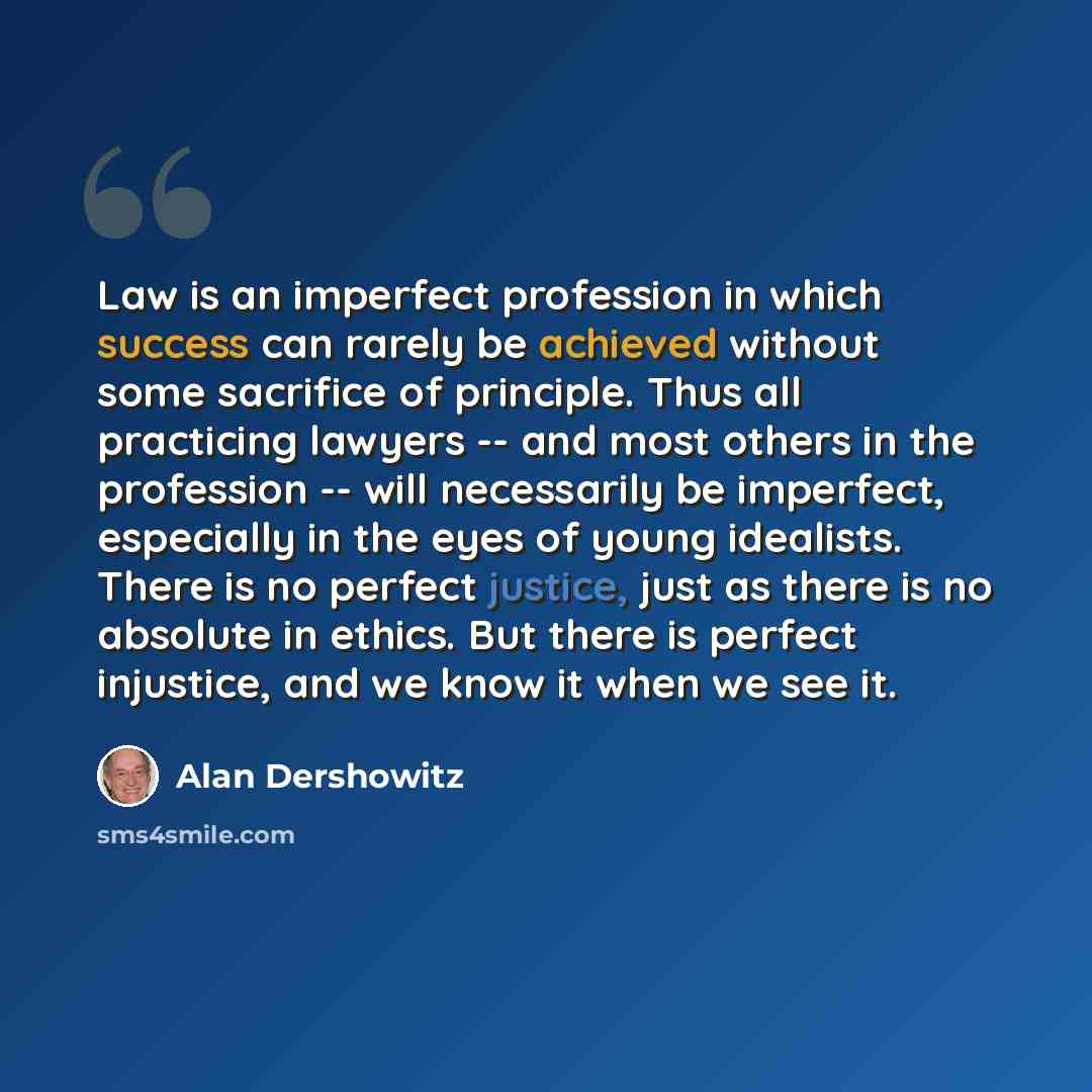 “Law is an imperfect profession in which success can rarely be achieved without some sacrifice of principle. Thus all practicing lawyers -- and most others in the profession -- will necessarily be imperfect, especially in the eyes of young idealists. There is no perfect justice, just as there is no…” quote by Alan Dershowitz