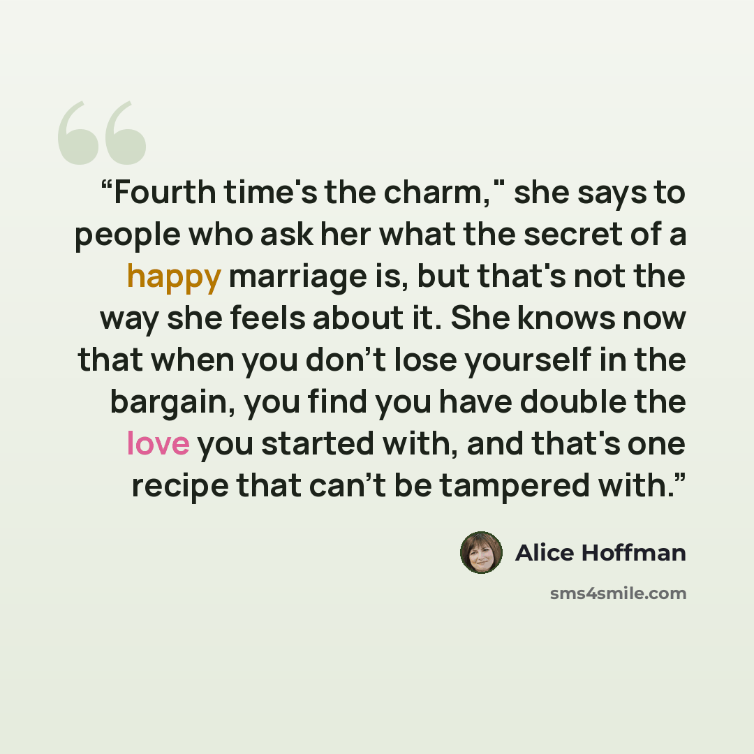 “Fourth time's the charm," she says to people who ask her what the secret of a happy marriage is, but that's not the way she feels about it. She knows now that when you don't lose yourself in the bargain, you find you have double the love you started with, and that's one recipe that can't be…” quote by Alice Hoffman