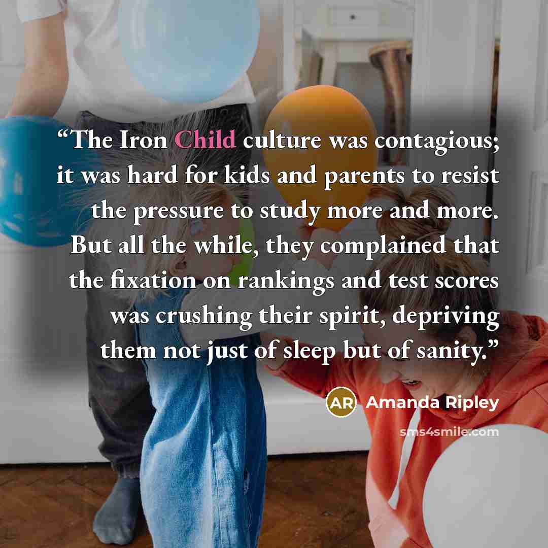 “The Iron Child culture was contagious; it was hard for kids and parents to resist the pressure to study more and more. But all the while, they complained that the fixation on rankings and test scores was crushing their spirit, depriving them not just of sleep but of sanity.” quote by Amanda Ripley