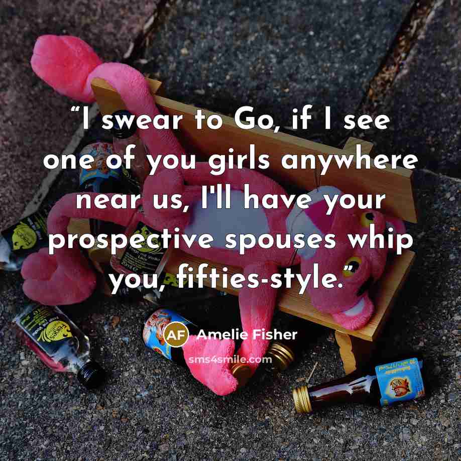 “I swear to Go, if I see one of you girls anywhere near us, I'll have your prospective spouses whip you, fifties-style.” quote by Amelie Fisher
