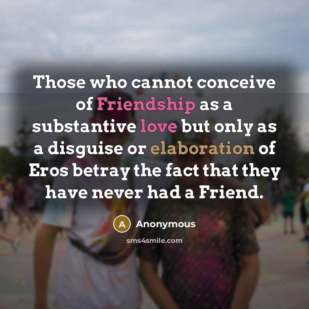 “Those who cannot conceive of Friendship as a substantive love but only as a disguise or elaboration of Eros betray the fact that they have never had a Friend.” quote by Anonymous
