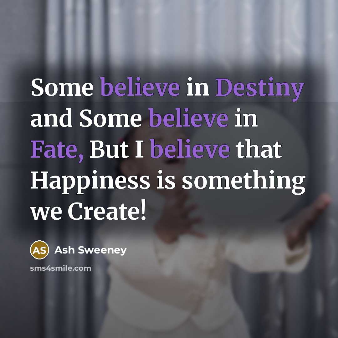 “Some believe in Destiny and Some believe in Fate, But I believe that Happiness is something we Create!” quote by Ash Sweeney