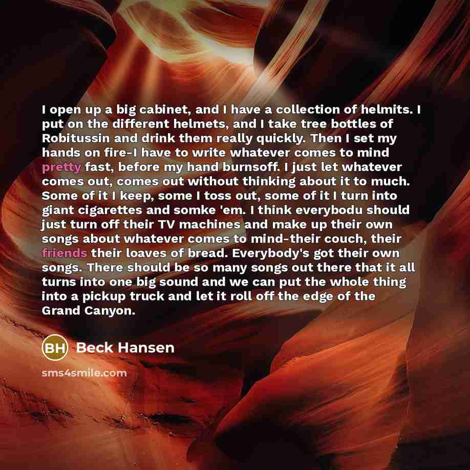 “I open up a big cabinet, and I have a collection of helmits. I put on the different helmets, and I take tree bottles of Robitussin and drink them really quickly. Then I set my hands on fire-I have to write whatever comes to mind pretty fast, before my hand burnsoff. I just let whatever comes out…” quote by Beck Hansen
