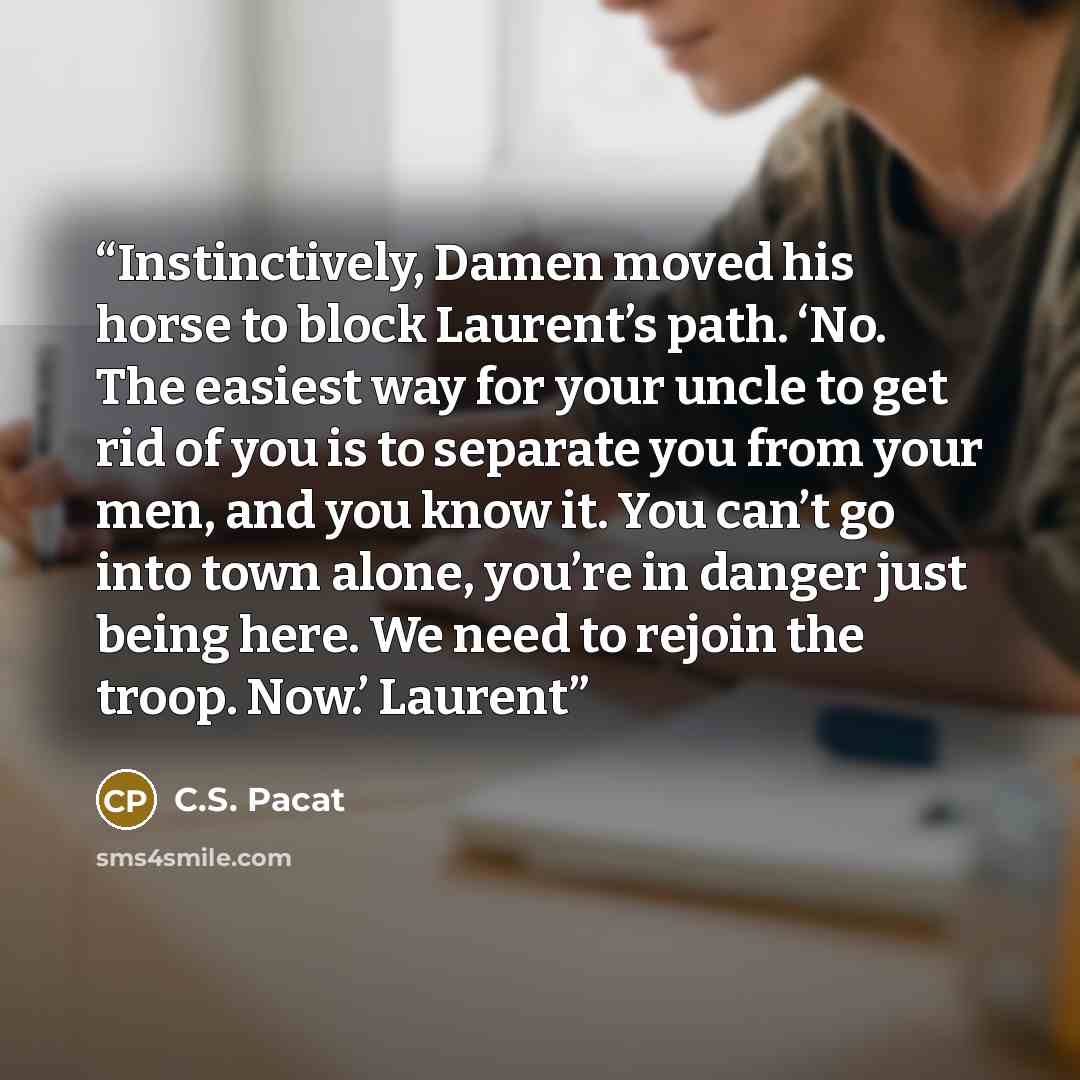 “Instinctively, Damen moved his horse to block Laurent’s path. ‘No. The easiest way for your uncle to get rid of you is to separate you from your men, and you know it. You can’t go into town alone, you’re in danger just being here. We need to rejoin the troop. Now.’ Laurent” quote by C.S. Pacat