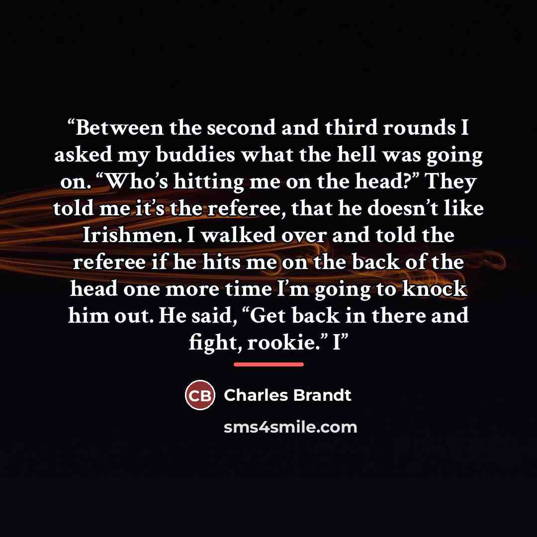 “Between the second and third rounds I asked my buddies what the hell was going on. “Who’s hitting me on the head?” They told me it’s the referee, that he doesn’t like Irishmen. I walked over and told the referee if he hits me on the back of the head one more time I’m going to knock him out. He…” quote by Charles Brandt